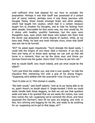 until sufficient time had elapsed for our hero to consider the
proposition. Perhaps it was that Geoff was possessed of a certain
sort of canny instinct, perhaps even it was those journeys with
Douglas Pasha, those travels amongst Arabs and other peoples,
which had taught him caution, which had in a certain measure
taught him to smother his thoughts, and to hide his feelings from
other people. Inscrutable his face never was, nor ever would be, for
it shone with healthy, youthful frankness; but the eyes were
thoughtful eyes, eyes which told those who looked into them that
the owner was possessed of some degree of caution, while, as we
have said, Philip, his best and most intimate chum, knew that Geoff
was one not to be hurried.
"Eh?" he asked again impulsively. "You'd strangle the beast easily. I
could with the fingers of one hand. Wait a moment. If we slip out
here and hang on to these back springs we can pull up that old
horse in a moment; then we tip the show over, and throw our
German friend into the gutter. How's that? I'd love to see him roll."
And so would Geoff, very much indeed, and yet what would be the
object?
"Let's just think the matter out, and chat it over quietly," he told the
impulsive Phil, restraining him with a grip of his strong fingers.
"Supposing we'd settled with the scoundrel—now I'd just love to."
"And I'd dote on it," Phil chimed in readily.
"We both would," said Geoff soberly; "and as to our being able to do
so, pooh! there's no doubt about it. Single-handed I think we could
easily handle both those beggars, so that we can put that question
aside and take it for granted that we are easily the victors, but—and
here comes the rub—supposing we've cornered the driver, and have
squeezed this German's neck till his eyes are bulging, and until, in
fact, he's whining and begging for his life, and ready to do anything
for us—supposing we've got to that stage, eh?"
 