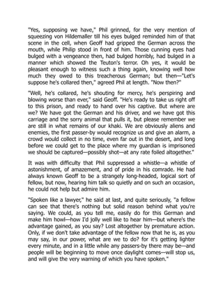 "Yes, supposing we have," Phil grinned, for the very mention of
squeezing von Hildemaller till his eyes bulged reminded him of that
scene in the cell, when Geoff had gripped the German across the
mouth, while Philip stood in front of him. Those cunning eyes had
bulged with a vengeance then, had bulged horribly, had bulged in a
manner which showed the Teuton's terror. Oh yes, it would be
pleasant enough to witness such a thing again, knowing well how
much they owed to this treacherous German; but then—"Let's
suppose he's collared then," agreed Phil at length. "Now then?"
"Well, he's collared, he's shouting for mercy, he's perspiring and
blowing worse than ever," said Geoff. "He's ready to take us right off
to this prison, and ready to hand over his captive. But where are
we? We have got the German and his driver, and we have got this
carriage and the sorry animal that pulls it, but please remember we
are still in what remains of our khaki. We are obviously aliens and
enemies, the first passer-by would recognize us and give an alarm, a
crowd would collect in no time, even far out in the desert, and long
before we could get to the place where my guardian is imprisoned
we should be captured—possibly shot—at any rate foiled altogether."
It was with difficulty that Phil suppressed a whistle—a whistle of
astonishment, of amazement, and of pride in his comrade. He had
always known Geoff to be a strangely long-headed, logical sort of
fellow, but now, hearing him talk so quietly and on such an occasion,
he could not help but admire him.
"Spoken like a lawyer," he said at last, and quite seriously, "a fellow
can see that there's nothing but solid reason behind what you're
saying. We could, as you tell me, easily do for this German and
make him howl—how I'd jolly well like to hear him—but where's the
advantage gained, as you say? Lost altogether by premature action.
Only, if we don't take advantage of the fellow now that he is, as you
may say, in our power, what are we to do? for it's getting lighter
every minute, and in a little while any passers-by there may be—and
people will be beginning to move once daylight comes—will stop us,
and will give the very warning of which you have spoken."
 