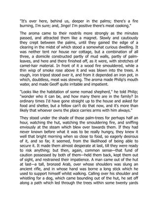 "It's over here, behind us, deeper in the palms; there's a fire
burning, I'm sure; and, Jingo! I'm positive there's meat cooking."
The aroma came to their nostrils more strongly as the minutes
passed, and attracted them like a magnet. Slowly and cautiously
they crept between the palms, until they gained the edge of a
clearing in the midst of which stood a somewhat curious dwelling. It
was neither tent nor house nor cottage, but a combination of all
three, a domicile constructed partly of mud walls, partly of palm-
leaves, and here and there finished off, as it were, with stretches of
camel-hair material. In front of it a wood fire smouldered, while a
thin wisp of smoke rose above it and was blown into the trees. A
rough, iron tripod stood over it, and from it depended an iron pot, in
which, doubtless, meat was stewing. The aroma made Philip's mouth
water, and made Geoff quite irritable and impatient.
"Looks like the habitation of some nomad shepherd," he told Philip;
"wonder who it can be, and how many there are in the family? In
ordinary times I'd have gone straight up to the house and asked for
food and shelter, but a fellow can't do that now, and it's more than
likely that whoever owns the place carries arms with him always."
They stood under the shade of those palm-trees for perhaps half an
hour, watching the hut, watching the smouldering fire, and sniffing
enviously at the steam which blew over towards them. If they had
never known before what it was to be really hungry, they knew it
well that bright morning when so close to food, so eagerly desirous
of it, and so far, it seemed, from the likelihood of being able to
secure it. It made them almost desperate at last, till they were ready
to risk anything; but then, again, common sense—that fund of
caution possessed by both of them—held them back, kept them out
of sight, and restrained their impatience. A man came out of the hut
at last—a tall, bronzed Arab, over whose shoulders was slung an
ancient rifle, and in whose hand was borne a long stick which he
used to support himself whilst walking. Calling over his shoulder and
whistling for a dog, which came bounding out of the hut, he set off
along a path which led through the trees within some twenty yards
 