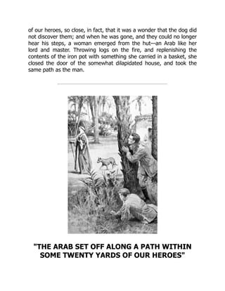 of our heroes, so close, in fact, that it was a wonder that the dog did
not discover them; and when he was gone, and they could no longer
hear his steps, a woman emerged from the hut—an Arab like her
lord and master. Throwing logs on the fire, and replenishing the
contents of the iron pot with something she carried in a basket, she
closed the door of the somewhat dilapidated house, and took the
same path as the man.
"THE ARAB SET OFF ALONG A PATH WITHIN
SOME TWENTY YARDS OF OUR HEROES"
 