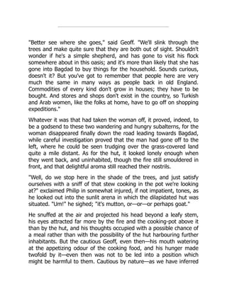 "Better see where she goes," said Geoff. "We'll slink through the
trees and make quite sure that they are both out of sight. Shouldn't
wonder if he's a simple shepherd, and has gone to visit his flock
somewhere about in this oasis; and it's more than likely that she has
gone into Bagdad to buy things for the household. Sounds curious,
doesn't it? But you've got to remember that people here are very
much the same in many ways as people back in old England.
Commodities of every kind don't grow in houses; they have to be
bought. And stores and shops don't exist in the country, so Turkish
and Arab women, like the folks at home, have to go off on shopping
expeditions."
Whatever it was that had taken the woman off, it proved, indeed, to
be a godsend to these two wandering and hungry subalterns, for the
woman disappeared finally down the road leading towards Bagdad,
while careful investigation proved that the man had gone off to the
left, where he could be seen trudging over the grass-covered land
quite a mile distant. As for the hut, it looked lonely enough when
they went back, and uninhabited, though the fire still smouldered in
front, and that delightful aroma still reached their nostrils.
"Well, do we stop here in the shade of the trees, and just satisfy
ourselves with a sniff of that stew cooking in the pot we're looking
at?" exclaimed Philip in somewhat injured, if not impatient, tones, as
he looked out into the sunlit arena in which the dilapidated hut was
situated. "Um!" he sighed; "it's mutton, or—or—or perhaps goat."
He snuffed at the air and projected his head beyond a leafy stem,
his eyes attracted far more by the fire and the cooking-pot above it
than by the hut, and his thoughts occupied with a possible chance of
a meal rather than with the possibility of the hut harbouring further
inhabitants. But the cautious Geoff, even then—his mouth watering
at the appetizing odour of the cooking food, and his hunger made
twofold by it—even then was not to be led into a position which
might be harmful to them. Cautious by nature—as we have inferred
 