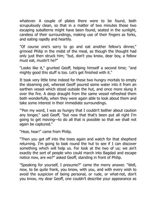 whatever. A couple of plates there were to be found, both
scrupulously clean, so that in a matter of two minutes those two
escaping subalterns might have been found, seated in the sunlight,
careless of their surroundings, making use of their fingers as forks,
and eating rapidly and heartily.
"Of course one's sorry to go and eat another fellow's dinner,"
grinned Philip in the midst of the meal, as though the thought had
only just then struck him; "but, don't you know, dear boy, a fellow
must eat, mustn't he?"
"Looks like it," grunted Geoff, helping himself a second time; "and
mighty good this stuff is too. Let's get finished with it."
It took very little time indeed for these two hungry mortals to empty
the steaming pot, whereat Geoff poured some water into it from an
earthen vessel which stood outside the hut, and once more slung it
over the fire. A deep draught from the same vessel refreshed them
both wonderfully, when they were again able to look about them and
take some interest in their immediate surroundings.
"'Pon my word, I was so hungry that I couldn't bother about caution
any longer," said Geoff, "but now that that's been put all right I'm
going to get moving—to do all that is possible so that we shall not
again be captured."
"Hear, hear!" came from Philip.
"Then you get off into the trees again and watch for that shepherd
returning. I'm going to look round the hut to see if I can discover
something which will help us. For look at the two of us; we ain't
exactly the sort of people who could march into Bagdad and escape
notice now, are we?" asked Geoff, standing in front of Philip.
"Speaking for yourself, I presume?" came the merry answer. "Well,
now, to be quite frank, you know, with you, and with every wish to
avoid the suspicion of being personal, or rude, or what-not, don't
you know, my dear Geoff, one couldn't describe your appearance as
 