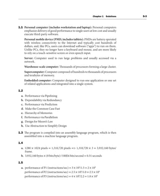 Chapter 1 Solutions S-3
1.1 Personal computer (includes workstation and laptop): Personal computers
emphasize delivery of good performance to single users at low cost and usually
execute third-party software.
Personal mobile device (PMD, includes tablets): PMDs are battery operated
with wireless connectivity to the Internet and typically cost hundreds of
dollars, and, like PCs, users can download software (“apps”) to run on them.
Unlike PCs, they no longer have a keyboard and mouse, and are more likely
to rely on a touch-sensitive screen or even speech input.
Server: Computer used to run large problems and usually accessed via a
network.
Warehouse-scale computer: Thousands of processors forming a large cluster.
Supercomputer: Computer composed of hundreds to thousands of processors
and terabytes of memory.
Embedded computer: Computer designed to run one application or one set
of related applications and integrated into a single system.
1.2
a. Performance via Pipelining
b. Dependability via Redundancy
c. Performance via Prediction
d. Make the Common Case Fast
e. Hierarchy of Memories
f. Performance via Parallelism
g. Design for Moore’s Law
h. Use Abstraction to Simplify Design
1.3 The program is compiled into an assembly language program, which is then
assembled into a machine language program.
1.4
a. 1280 × 1024 pixels = 1,310,720 pixels => 1,310,720 × 3 = 3,932,160 bytes/
frame.
b. 3,932,160 bytes × (8 bits/byte) /100E6 bits/second = 0.31 seconds
1.5
a. performance of P1 (instructions/sec) = 3 × 109
/1.5 = 2 × 109
performance of P2 (instructions/sec) = 2.5 × 109
/1.0 = 2.5 × 109
performance of P3 (instructions/sec) = 4 × 109
/2.2 = 1.8 × 109
 