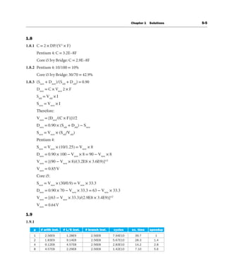 Chapter 1 Solutions S-5
1.8
1.8.1 C = 2 × DP/(V2
× F)
Pentium 4: C = 3.2E–8F
Core i5 Ivy Bridge: C = 2.9E–8F
1.8.2 Pentium 4: 10/100 = 10%
Core i5 Ivy Bridge: 30/70 = 42.9%
1.8.3 (Snew
+ Dnew
)/(Sold
+ Dold
) = 0.90
Dnew
= C × Vnew
2 × F
Sold
= Vold
× I
Snew
= Vnew
× I
Therefore:
Vnew
= [Dnew
/(C × F)]1/2
Dnew
= 0.90 × (Sold
+ Dold
) − Snew
Snew
= Vnew
× (Sold
/Vold
)
Pentium 4:
Snew
= Vnew
× (10/1.25) = Vnew
× 8
Dnew
= 0.90 × 100 − Vnew
× 8 = 90 − Vnew
× 8
Vnew
= [(90 − Vnew
× 8)/(3.2E8 × 3.6E9)]1/2
Vnew
= 0.85V
Core i5:
Snew
= Vnew
× (30/0.9) = Vnew
× 33.3
Dnew
= 0.90 × 70 − Vnew
× 33.3 = 63 − Vnew
× 33.3
Vnew
= [(63 − Vnew
× 33.3)/(2.9E8 × 3.4E9)]1/2
Vnew
= 0.64V
1.9
1.9.1
 