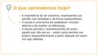 O que aprendemos hoje?
● A importância de ser assertivo, expressando sua
opinião com facilidade e de forma autoconfiante;
● A escuta é uma forma de estabelecer vínculos
afetivos e de acolher as diferenças;
● A escuta permite o reconhecimento do outro –
aquele que não sou eu – assim como permite seu
próprio autoconhecimento a partir daquele em quem
me vejo refletido.
 