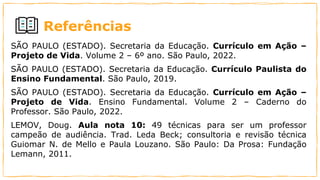 Referências
SÃO PAULO (ESTADO). Secretaria da Educação. Currículo em Ação –
Projeto de Vida. Volume 2 – 6º ano. São Paulo, 2022.
SÃO PAULO (ESTADO). Secretaria da Educação. Currículo Paulista do
Ensino Fundamental. São Paulo, 2019.
SÃO PAULO (ESTADO). Secretaria da Educação. Currículo em Ação –
Projeto de Vida. Ensino Fundamental. Volume 2 – Caderno do
Professor. São Paulo, 2022.
LEMOV, Doug. Aula nota 10: 49 técnicas para ser um professor
campeão de audiência. Trad. Leda Beck; consultoria e revisão técnica
Guiomar N. de Mello e Paula Louzano. São Paulo: Da Prosa: Fundação
Lemann, 2011.
 