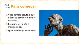 Para começar
1. Você sempre escuta o que
dizem ou somente o que te
interessa?
2. Escutar e ouvir são a
mesma coisa?
3. Qual a diferença entre elas?
 
