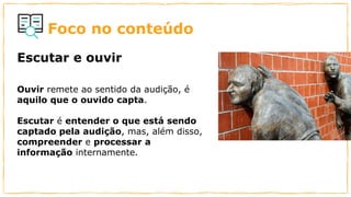 Foco no conteúdo
Ouvir remete ao sentido da audição, é
aquilo que o ouvido capta.
Escutar é entender o que está sendo
captado pela audição, mas, além disso,
compreender e processar a
informação internamente.
Escutar e ouvir
 