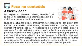 Foco no conteúdo
Diz respeito a como se expressar, defender suas
opiniões, necessidades e sentimentos, além de
mobilizar as pessoas de forma precisa.
Assertividade
Quando a situação exige, precisamos ser capazes de nos ouvir para
dar voz aos nossos sentimentos, necessidades e opiniões, além de
exercer influência social. A capacidade de afirmar nossas ideias e
vontades é muito relevante para a realização de metas importantes
para nós mesmos ou para o grupo do qual fazemos parte, pois permite
que nos posicionemos diante de uma oposição ou injustiça, para que
possamos assumir posições de liderança, ou confrontemos os outros
se necessário. Sem assertividade, podemos sentir medo ou vergonha
de dizer o que pensamos ou deixar que tomem decisões por nós.
 