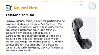 Na prática
Provavelmente, você já deve ter participado de
uma atividade cujo nome é Telefone sem fio.
Sentados em círculo, você e seus colegas vão
aguardar o professor dizer uma frase ou
palavra a um colega. Em seguida, o
participante que escutou repete a frase ou a
palavra para o colega do lado e assim por
diante, até chegar na última pessoa. O último
colega dirá em voz alta qual foi a frase ou
palavra dita pelo professor, que confirmará se
ele está certo ou não.
Telefone sem fio
10 min
 