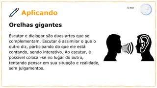 Aplicando
Orelhas gigantes
Escutar e dialogar são duas artes que se
complementam. Escutar é assimilar o que o
outro diz, participando do que ele está
contando, sendo interativo. Ao escutar, é
possível colocar-se no lugar do outro,
tentando pensar em sua situação e realidade,
sem julgamentos.
5 min
 