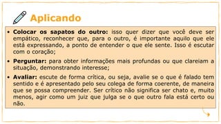 Aplicando
• Colocar os sapatos do outro: isso quer dizer que você deve ser
empático, reconhecer que, para o outro, é importante aquilo que ele
está expressando, a ponto de entender o que ele sente. Isso é escutar
com o coração;
• Perguntar: para obter informações mais profundas ou que clareiam a
situação, demonstrando interesse;
• Avaliar: escute de forma crítica, ou seja, avalie se o que é falado tem
sentido e é apresentado pelo seu colega de forma coerente, de maneira
que se possa compreender. Ser crítico não significa ser chato e, muito
menos, agir como um juiz que julga se o que outro fala está certo ou
não.
 
