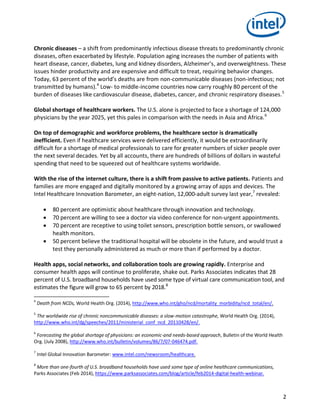 2
Chronic diseases – a shift from predominantly infectious disease threats to predominantly chronic
diseases, often exacerbated by lifestyle. Population aging increases the number of patients with
heart disease, cancer, diabetes, lung and kidney disorders, Alzheimer’s, and overweightness. These
issues hinder productivity and are expensive and difficult to treat, requiring behavior changes.
Today, 63 percent of the world’s deaths are from non-communicable diseases (non-infectious; not
transmitted by humans).4
Low- to middle-income countries now carry roughly 80 percent of the
burden of diseases like cardiovascular disease, diabetes, cancer, and chronic respiratory diseases.5
Global shortage of healthcare workers. The U.S. alone is projected to face a shortage of 124,000
physicians by the year 2025, yet this pales in comparison with the needs in Asia and Africa.6
On top of demographic and workforce problems, the healthcare sector is dramatically
inefficient. Even if healthcare services were delivered efficiently, it would be extraordinarily
difficult for a shortage of medical professionals to care for greater numbers of sicker people over
the next several decades. Yet by all accounts, there are hundreds of billions of dollars in wasteful
spending that need to be squeezed out of healthcare systems worldwide.
With the rise of the internet culture, there is a shift from passive to active patients. Patients and
families are more engaged and digitally monitored by a growing array of apps and devices. The
Intel Healthcare Innovation Barometer, an eight-nation, 12,000-adult survey last year,7
revealed:
 80 percent are optimistic about healthcare through innovation and technology.
 70 percent are willing to see a doctor via video conference for non-urgent appointments.
 70 percent are receptive to using toilet sensors, prescription bottle sensors, or swallowed
health monitors.
 50 percent believe the traditional hospital will be obsolete in the future, and would trust a
test they personally administered as much or more than if performed by a doctor.
Health apps, social networks, and collaboration tools are growing rapidly. Enterprise and
consumer health apps will continue to proliferate, shake out. Parks Associates indicates that 28
percent of U.S. broadband households have used some type of virtual care communication tool, and
estimates the figure will grow to 65 percent by 2018.8
4
Death from NCDs, World Health Org. (2014), http://www.who.int/gho/ncd/mortality_morbidity/ncd_total/en/.
5
The worldwide rise of chronic noncommunicable diseases: a slow-motion catastrophe, World Health Org. (2014),
http://www.who.int/dg/speeches/2011/ministerial_conf_ncd_20110428/en/.
6
Forecasting the global shortage of physicians: an economic-and needs-based approach, Bulletin of the World Health
Org. (July 2008), http://www.who.int/bulletin/volumes/86/7/07-046474.pdf.
7
Intel Global Innovation Barometer: www.intel.com/newsroom/healthcare.
8
More than one-fourth of U.S. broadband households have used some type of online healthcare communications,
Parks Associates (Feb 2014), https://www.parksassociates.com/blog/article/feb2014-digital-health-webinar.
 