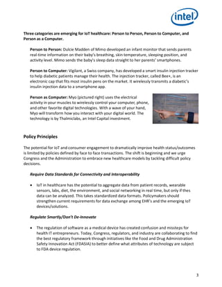 3
Three categories are emerging for IoT healthcare: Person to Person, Person to Computer, and
Person as a Computer.
Person to Person: Dulcie Madden of Mimo developed an infant monitor that sends parents
real-time information on their baby’s breathing, skin temperature, sleeping position, and
activity level. Mimo sends the baby’s sleep data straight to her parents’ smartphones.
Person to Computer: Vigilant, a Swiss company, has developed a smart insulin injection tracker
to help diabetic patients manage their health. The injection tracker, called Bee+, is an
electronic cap that fits most insulin pens on the market. It wirelessly transmits a diabetic’s
insulin injection data to a smartphone app.
Person as Computer: Myo (pictured right) uses the electrical
activity in your muscles to wirelessly control your computer, phone,
and other favorite digital technologies. With a wave of your hand,
Myo will transform how you interact with your digital world. The
technology is by Thalmiclabs, an Intel Capital investment.
Policy Principles
The potential for IoT and consumer engagement to dramatically improve health status/outcomes
is limited by policies defined by face to face transactions. The shift is beginning and we urge
Congress and the Administration to embrace new healthcare models by tackling difficult policy
decisions.
Require Data Standards for Connectivity and Interoperability
 IoT in healthcare has the potential to aggregate data from patient records, wearable
sensors, labs, diet, the environment, and social networking in real time, but only if thes
data can be analyzed. This takes standardized data formats. Policymakers should
strengthen current requirements for data exchange among EHR’s and the emerging IoT
devices/solutions.
Regulate Smartly/Don’t De-Innovate
 The regulation of software as a medical device has created confusion and missteps for
health IT entrepreneurs. Today, Congress, regulators, and industry are collaborating to find
the best regulatory framework through initiatives like the Food and Drug Administration
Safety Innovation Act (FDASIA) to better define what attributes of technology are subject
to FDA device regulation.
 