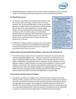 4
 Regulatory pathways should be refined to reflect health technologies that are not medical
devices. This will require alternative frameworks to ensure functionality and safety.
Re-Think Reimbursement
 IoT provides a new platform for capturing daily biometric data
that shows trends and changes in health status in real time.
However, this rich and actionable data is not being used today
because our health systems are unprepared to incorporate the
data into the fee for service payments, or shared savings
models. Even the Accountable Care Organizations which have
incentives to offer innovative services, are restricted by
outdated Medicare regulations which dictate that payment for
virtual services is only for patients living in rural areas (20
percent of U.S.), and will not pay for services at home and
certainly not “on the go.”
 Healthcare IoT solutions poised to change access and outcomes
for chronically ill patients are now delayed not by technology,
but by the lack of payment where virtual care is substituted
and enhanced over face to face visits.
Capture Patient Generated Health Data (PGHD) as a Vital Part of the Patient Record
 The $27B investment made by the U.S. Government in electronic medical records has
spurred unparalleled adoption rates – 78 percent of physicians and 66 percent of our
nation’s qualifying hospitals have been certified. Yet, the real time data from sensors,
tablets, smartphones, and peripherals are not captured in the EHR. Physicians can now
diagnose a patient’s medical condition from daily feeds provided by IoT devices noting
changes in environment, diet, exercise, and medications, giving more accurate and
longitudinal data rather than through readings from occasional office visits. HHS should
address the issues of liability and data overload associated with PGHD and then
recommend best practices for all future EHR regulations, to include PGHD.
Privacy and Security Required for IoT solutions
 According to the Office of Civil Rights in HHS, 199 PHI breaches were reported in 2013
affecting 7 million patient records. The need for security today in HIPAA covered entities is
pervasive and as health information transfers between consumer and enterprise devices,
message-level data encryption, API management, and data tokenization will become
essential. HHS should continue to work with the healthcare industry to achieve agreement
on a universally accepted health IT security standard or principals that can be enforceable
and agree on criteria that deems organizations “HIPAA Security Rule Compliant.”
Virtual Care Improves Quality
& Reduces Costs
With funding from a federal Beacon
Community grant, St. Vincent Health
worked with Intel-GE Care
Innovations™ to test a remote care
management program designed to
reduce readmissions. Findings of the
study, which concluded in 2012,
show a 64% reduction in hospital
readmissions compared to the study
control group. Through daily
telemonitoring of patients’
biometrics (blood pressure, body
weight, and oxygen saturation) and
periodic videoconferencing, patients
and their nurses were able to
recognize any “red flags” and help
address health problems before they
became serious enough to require
re-hospitalization.
 