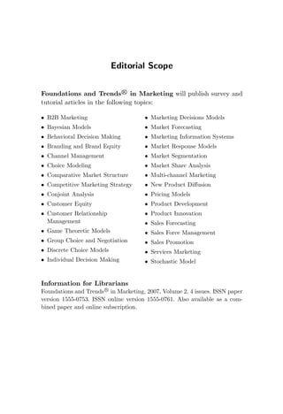 Editorial Scope
Foundations and Trends R
in Marketing will publish survey and
tutorial articles in the following topics:
• B2B Marketing
• Bayesian Models
• Behavioral Decision Making
• Branding and Brand Equity
• Channel Management
• Choice Modeling
• Comparative Market Structure
• Competitive Marketing Strategy
• Conjoint Analysis
• Customer Equity
• Customer Relationship
Management
• Game Theoretic Models
• Group Choice and Negotiation
• Discrete Choice Models
• Individual Decision Making
• Marketing Decisions Models
• Market Forecasting
• Marketing Information Systems
• Market Response Models
• Market Segmentation
• Market Share Analysis
• Multi-channel Marketing
• New Product Diffusion
• Pricing Models
• Product Development
• Product Innovation
• Sales Forecasting
• Sales Force Management
• Sales Promotion
• Services Marketing
• Stochastic Model
Information for Librarians
Foundations and Trends R
in Marketing, 2007, Volume 2, 4 issues. ISSN paper
version 1555-0753. ISSN online version 1555-0761. Also available as a com-
bined paper and online subscription.
 