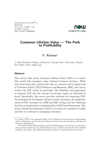 Foundations and Trends R
in
Marketing
Vol. 2, No. 1 (2007) 1–96
c 2008 V. Kumar
DOI: 10.1561/1700000004
Customer Lifetime Value — The Path
to Profitability
V. Kumar∗
J. Mack Robinson College of Business, Georgia State University, Atlanta,
GA 30303, USA, vk@gsu.edu
Abstract
This survey talks about Customer Lifetime Value (CLV) as a metric
that would help managers make informed business decisions. While
there have been prior articles that take an extensive and in-depth look
at Customer Equity (CE)(Villanueva and Hanssens, 2007), this survey
reviews the CLV metric in particular. The definition and approaches
to compute CLV and the concept of customer equity are discussed in
detail. Specifically, this survey provides methods for measuring CLV,
the strategies for developing customer-centric strategies, the implemen-
tation of CLV strategies in a B2B and B2C setting, and the challenges
faced by an organization in implementing a CLV-based framework. This
survey details the importance of CLV as a metric in a marketer’s toolkit
and how it is relevant to managing customers.
∗V. Kumar (VK) is the inaugural holder of the Richard and Susan Lenny Distinguished
Chair in Marketing, and the Executive Director of the Center for Excellence in Brand and
Customer Management.
The author thanks Bharath Rajan and Saurabh Bhargava for assistance in the prepa-
ration of this manuscript, and Joseph Pancras and J. Andrew Petersen for their valuable
feedback. The author owes additional thanks to Renu for copyediting this manuscript.
 