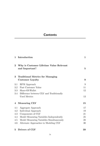 Contents
1 Introduction 1
2 Why is Customer Lifetime Value Relevant
and Important? 5
3 Traditional Metrics for Managing
Customer Loyalty 9
3.1 RFM Approach 9
3.2 Past Customer Value 11
3.3 Share-Of-Wallet 12
3.4 Difference between CLV and Traditionally
Used Metrics 13
4 Measuring CLV 15
4.1 Aggregate Approach 17
4.2 Individual Approach 19
4.3 Components of CLV 21
4.4 Model Measuring Variables Independently 25
4.5 Model Measuring Variables Simultaneously 28
4.6 Alternate Approaches to Modeling CLV 30
5 Drivers of CLV 39
ix
 