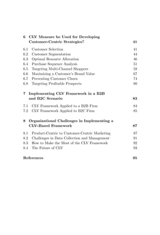 6 CLV Measure be Used for Developing
Customer-Centric Strategies? 41
6.1 Customer Selection 41
6.2 Customer Segmentation 44
6.3 Optimal Resource Allocation 46
6.4 Purchase Sequence Analysis 51
6.5 Targeting Multi-Channel Shoppers 58
6.6 Maximizing a Customer’s Brand Value 67
6.7 Preventing Customer Churn 74
6.8 Targeting Profitable Prospects 80
7 Implementing CLV Framework in a B2B
and B2C Scenario 83
7.1 CLV Framework Applied to a B2B Firm 84
7.2 CLV Framework Applied to B2C Firm 85
8 Organizational Challenges in Implementing a
CLV-Based Framework 87
8.1 Product-Centric to Customer-Centric Marketing 87
8.2 Challenges in Data Collection and Management 91
8.3 How to Make the Most of the CLV Framework 92
8.4 The Future of CLV 93
References 95
 