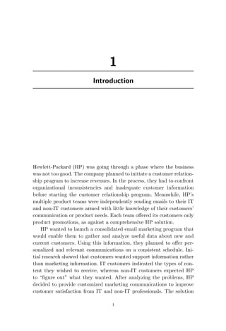 1
Introduction
Hewlett-Packard (HP) was going through a phase where the business
was not too good. The company planned to initiate a customer relation-
ship program to increase revenues. In the process, they had to confront
organizational inconsistencies and inadequate customer information
before starting the customer relationship program. Meanwhile, HP’s
multiple product teams were independently sending emails to their IT
and non-IT customers armed with little knowledge of their customers’
communication or product needs. Each team offered its customers only
product promotions, as against a comprehensive HP solution.
HP wanted to launch a consolidated email marketing program that
would enable them to gather and analyze useful data about new and
current customers. Using this information, they planned to offer per-
sonalized and relevant communications on a consistent schedule. Ini-
tial research showed that customers wanted support information rather
than marketing information. IT customers indicated the types of con-
tent they wished to receive, whereas non-IT customers expected HP
to “figure out” what they wanted. After analyzing the problems, HP
decided to provide customized marketing communications to improve
customer satisfaction from IT and non-IT professionals. The solution
1
 