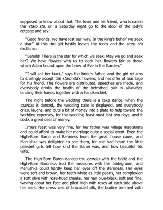 supposed to know about that. The lover and his friend, who is called
the staro sta, on a Saturday night go to the door of the lady's
cottage and say:
"Good friends, we have lost our way. In the king's behalf we seek
a star." At this the girl hastily leaves the room and the staro sta
exclaims:
"Behold! There is the star for which we seek. May we go and seek
her? We have flowers with us to deck her, flowers fair as those
which Adam bound upon the brow of Eve in the Garden."
"I will call her back," says the bride's father, and the girl returns
to smilingly accept the staro sta's flowers, and his offer of marriage
for his friend. The flowers are distributed, speeches are made, and
everybody drinks the health of the betrothed pair in slivovitza,
binding their hands together with a handkerchief.
The night before the wedding there is a cake dance, when the
czardas is danced, the wedding cake is displayed, and everybody
cries, laughs, and puts a bit of money into a plate to help toward the
wedding expenses, for the wedding feast must last two days, and it
costs a great deal of money.
Irma's feast was very fine, for her father was village magistrate
and could afford to make her marriage quite a social event. Even the
High-Born Baron and Baroness from the great house came, and
Marushka was delighted to see them, for she had heard the little
peasant girls tell how kind the Baron was, and how beautiful his
wife.
The High-Born Baron danced the czardas with the bride and the
High-Born Baroness trod the measures with the bridegroom, and
Marushka could hardly keep her eyes off the Baroness. Her eyes
were soft and brown, her teeth white as little pearls, her complexion
a soft olive with rose-hued cheeks, her hair blue-black, soft and fine,
waving about her face and piled high with roses at each side above
her ears. Her dress was of brocaded silk, the bodice trimmed with
 