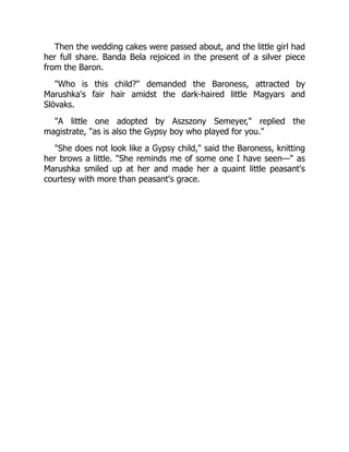 Then the wedding cakes were passed about, and the little girl had
her full share. Banda Bela rejoiced in the present of a silver piece
from the Baron.
"Who is this child?" demanded the Baroness, attracted by
Marushka's fair hair amidst the dark-haired little Magyars and
Slövaks.
"A little one adopted by Aszszony Semeyer," replied the
magistrate, "as is also the Gypsy boy who played for you."
"She does not look like a Gypsy child," said the Baroness, knitting
her brows a little. "She reminds me of some one I have seen—" as
Marushka smiled up at her and made her a quaint little peasant's
courtesy with more than peasant's grace.
 