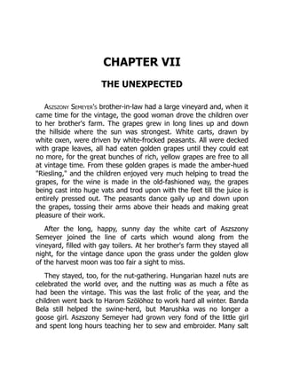 CHAPTER VII
THE UNEXPECTED
Aszszony Semeyer's brother-in-law had a large vineyard and, when it
came time for the vintage, the good woman drove the children over
to her brother's farm. The grapes grew in long lines up and down
the hillside where the sun was strongest. White carts, drawn by
white oxen, were driven by white-frocked peasants. All were decked
with grape leaves, all had eaten golden grapes until they could eat
no more, for the great bunches of rich, yellow grapes are free to all
at vintage time. From these golden grapes is made the amber-hued
"Riesling," and the children enjoyed very much helping to tread the
grapes, for the wine is made in the old-fashioned way, the grapes
being cast into huge vats and trod upon with the feet till the juice is
entirely pressed out. The peasants dance gaily up and down upon
the grapes, tossing their arms above their heads and making great
pleasure of their work.
After the long, happy, sunny day the white cart of Aszszony
Semeyer joined the line of carts which wound along from the
vineyard, filled with gay toilers. At her brother's farm they stayed all
night, for the vintage dance upon the grass under the golden glow
of the harvest moon was too fair a sight to miss.
They stayed, too, for the nut-gathering. Hungarian hazel nuts are
celebrated the world over, and the nutting was as much a fête as
had been the vintage. This was the last frolic of the year, and the
children went back to Harom Szölöhoz to work hard all winter. Banda
Bela still helped the swine-herd, but Marushka was no longer a
goose girl. Aszszony Semeyer had grown very fond of the little girl
and spent long hours teaching her to sew and embroider. Many salt
 
