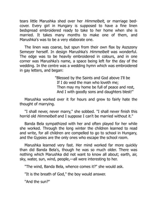 tears little Marushka shed over her Himmelbelt, or marriage bed-
cover. Every girl in Hungary is supposed to have a fine linen
bedspread embroidered ready to take to her home when she is
married. It takes many months to make one of them, and
Marushka's was to be a very elaborate one.
The linen was coarse, but spun from their own flax by Aszszony
Semeyer herself. In design Marushka's Himmelbelt was wonderful.
The edge was to be heavily embroidered in colours, and in one
corner was Marushka's name, a space being left for the day of the
wedding. In the centre was a wedding hymn which was embroidered
in gay letters, and began:
"Blessed by the Saints and God above I'll be
If I do wed the man who loveth me;
Then may my home be full of peace and rest,
And I with goodly sons and daughters blest!"
Marushka worked over it for hours and grew to fairly hate the
thought of marrying.
"I shall never, never marry," she sobbed. "I shall never finish this
horrid old Himmelbelt and I suppose I can't be married without it."
Banda Bela sympathized with her and often played for her while
she worked. Through the long winter the children learned to read
and write, for all children are compelled to go to school in Hungary,
and the Gypsies are the only ones who escape the school room.
Marushka learned very fast. Her mind worked far more quickly
than did Banda Bela's, though he was so much older. There was
nothing which Marushka did not want to know all about; earth, air,
sky, water, sun, wind, people,—all were interesting to her.
"The wind, Banda Bela, whence comes it?" she would ask.
"It is the breath of God," the boy would answer.
"And the sun?"
 