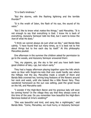 "It is God's kindness."
"But the storms, with the flashing lightning and the terrible
thunder?"
"It is the wrath of Isten, the flash of his eye, the sound of his
voice."
"But I like to know what makes the things," said Marushka. "It is
not enough to say that everything is God. I know He is back of
everything. Aszszony Semeyer told me that, but I want to know the
how of what He does."
"I think we cannot always do just what we like," said Banda Bela
calmly. "I have found that out many times, so it is best not to fret
about things but to live each day by itself." At this philosophy
Marushka pouted.
One afternoon in the summer the children asked for permission to
go to the woods, and Aszszony Semeyer answered them:
"Yes, my pigeons, go; the sky is fair and you have both been
good children of late,—go, but return early."
They had a happy afternoon playing together upon the hills which
were so blue with forget-me-nots that one could hardly see where
the hilltops met the sky. Marushka made a wreath of them and
Banda Bela crowned her, twining long festoons of the flowers around
her neck and waist, until she looked like a little flower fairy. They
wandered homeward as the sun was setting, past the great house
on the hill, and Maruskha said:
"I wonder if the High-Born Baron and his gracious lady will soon
be coming home? In the village they say that they always come at
this time of the year. Do you remember how beautiful the High-Born
Baroness looked at Irma's wedding?"
"She was beautiful and kind, and sang like a nightingale," said
Banda Bela. "Come, Marushka, we must hurry, or Aszszony Semeyer
 
