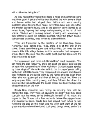 will scold us for being late!"
As they neared the village they heard a noise and a strange scene
met their gaze! A yoke of white oxen blocked the way; several black
and brown cattle had slipped their halters and were running
aimlessly about tossing their horns; seventeen hairy pigs ran hither
and thither, squealing loudly, and all the geese in town seemed to be
turned loose, flapping their wings and squawking at the top of their
voices. Children were dashing around, shouting and screaming, in
their efforts to catch the different animals, while the grown people,
scarcely less disturbed, tried in vain to silence the din.
"They are frightened by the machine of the High-Born Baron,
Marushka," said Banda Bela. "See, there it is at the end of the
street. I have seen these queer cars in Buda-Pest, but none has ever
been in this little village before, so it is no wonder that everyone is
afraid. There, the men have the cattle quiet, but the geese and the
pigs are as bad as ever."
"Let us run and lead them out, Banda Bela," cried Marushka. "You
can make the pigs follow you and I can quiet the geese. It is too bad
to have the homecoming of their High-Born Graciousnesses spoiled
by these stupids!" Marushka dashed into the throng of geese calling
to them in soft little tones. They recognized her at once and stopped
their fluttering as she called them by the names she had given them
when she was goose girl and they all flocked about her. Then she
sang a queer little crooning song, and they followed her down the
street as she walked toward the goose green, not knowing how else
to get them out of the way.
Banda Bela meantime was having an amusing time with his
friends the pigs. They were all squealing so loudly that they could
scarcely hear his voice, so he bethought himself of his music and
began to play. It was but a few moments before the piggies heard
and stopped to listen. Banda Bela had played much when he was
watching the pigs on the moor, and his violin told them of the fair
green meadow where they found such good things to eat, and of the
 