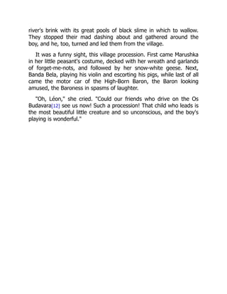river's brink with its great pools of black slime in which to wallow.
They stopped their mad dashing about and gathered around the
boy, and he, too, turned and led them from the village.
It was a funny sight, this village procession. First came Marushka
in her little peasant's costume, decked with her wreath and garlands
of forget-me-nots, and followed by her snow-white geese. Next,
Banda Bela, playing his violin and escorting his pigs, while last of all
came the motor car of the High-Born Baron, the Baron looking
amused, the Baroness in spasms of laughter.
"Oh, Léon," she cried. "Could our friends who drive on the Os
Budavara[12] see us now! Such a procession! That child who leads is
the most beautiful little creature and so unconscious, and the boy's
playing is wonderful."
 