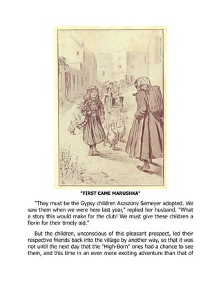 "FIRST CAME MARUSHKA"
"They must be the Gypsy children Aszszony Semeyer adopted. We
saw them when we were here last year," replied her husband. "What
a story this would make for the club! We must give these children a
florin for their timely aid."
But the children, unconscious of this pleasant prospect, led their
respective friends back into the village by another way, so that it was
not until the next day that the "High-Born" ones had a chance to see
them, and this time in an even more exciting adventure than that of
 