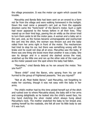 the village procession. It was the motor car again which caused the
trouble.
Marushka and Banda Bela had been sent on an errand to a farm
not far from the village and were walking homeward in the twilight.
Down the road came a peasant's cart just as from the opposite
direction came the "honk-honk" of the Baron's motor. Such a sight
had never appeared to the horses before in all their lives. They
reared up on their hind legs, pawing the air wildly as the driver tried
to turn them aside to let the motor pass. A woman and a baby sat in
the cart, and, as the horses became unmanageable and overturned
the cart into the ditch, the woman was thrown out and the baby
rolled from her arms right in front of the motor. The mechanician
had tried to stop his car, but there was something wrong with the
brake and he could not stop all at once. Marushka saw the baby. If
there was one thing she loved more than another it was a baby. She
saw its danger and in a second she dashed across the road,
snatched up the little one and ran up the other side of the road just
as the motor passed over the spot where the baby had fallen.
"Marushka," cried Banda Bela as he ran around the motor. "Are
you hurt?"
"Brave child!" cried the Baron, who sprang from his car and
hurried to the group of frightened peasants. "Are you injured?"
"Not at all, Most Noble Baron," said Marushka, not forgetting to
make her courtesy, though it was not easy with the baby in her
arms.
The child's mother had by this time picked herself out of the ditch
and rushed over to where Maruskha stood, the baby still in her arms
and cooing delightedly as he looked into the child's sweet face, his
tiny hand clutching the silver medal which always hung about
Marushka's neck. The mother snatched the baby to her breast and,
seating herself by the roadside, she felt all over its little body to see
if it was hurt.
 