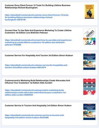 Customer Once Client Forever 12 Tools For Building Lifetime Business
Relationships Richard Buckingham
https://ebookbell.com/product/customer-once-client-forever-12-tools-
for-building-lifetime-business-relationships-richard-
buckingham-35976148
Connect How To Use Data And Experience Marketing To Create Lifetime
Customers 1st Edition Lars Birkholm Petersen
https://ebookbell.com/product/connect-how-to-use-data-and-experience-
marketing-to-create-lifetime-customers-1st-edition-lars-birkholm-
petersen-4762960
Customer Service For Hospitality And Tourism 3rd Edition Simon Hudson
https://ebookbell.com/product/customer-service-for-hospitality-and-
tourism-3rd-edition-simon-hudson-44912474
Customercentric Marketing Build Relationships Create Advocates And
Influence Your Customers 1st Edition Aldo Cundari
https://ebookbell.com/product/customercentric-marketing-build-
relationships-create-advocates-and-influence-your-customers-1st-
edition-aldo-cundari-45084554
Customer Service In Tourism And Hospitality 3rd Edition Simon Hudson
https://ebookbell.com/product/customer-service-in-tourism-and-
hospitality-3rd-edition-simon-hudson-45333406
 