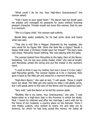 "What could I do for her, Your High-Born Graciousness?" the
woman asked.
"That I leave to your good heart." The Baron had not dwelt upon
his estates and managed his peasants for years without knowing
peasant character. Threats would not move this woman, that he saw
in a moment.
"She is a Gypsy child," the woman said sullenly.
Banda Bela spoke suddenly, for he had come close and heard
what was said.
"That she is not! She is Magyar. Deserted by the roadside, she
was cared for by Gypsy folk. Does she look like a Gypsy? Would a
Gypsy child wear a Christian medal upon her breast?" The boy's tone
was sharp. Marushka heard nothing. She was playing with the baby.
The woman looked from Marushka to the baby, then at the Baron,
hesitating. "Let me see your pretty medal, child," she said at length,
and Marushka untied the string and put the medal in the woman's
hand.
"I used to think it was my mother, but now I know it is Our Lady,"
said Marushka gently. The woman looked at it for a moment, then
gave it back to the little girl and stood for a moment thinking.
"High-Born Baron," she said at last, "I will speak. Those it might
harm are dead. The little girl who saved my baby I will gladly serve,
but I will speak alone to the ears of the Baron and his gracious lady."
"Very well," said the Baron as he led the woman aside.
"Škultéty Yda is my name, Your Graciousness," she said. "I was
foster-sister to a high-born lady in the Province in which lies Buda-
Pest. I loved my mistress and after her marriage I went with her to
the home of her husband, a country place on the Danube. There I
met Hödza Ludevit, who wished to marry me and take me to
America, for which he had long saved the money. He hated all
 