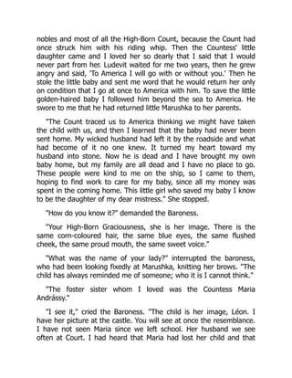 nobles and most of all the High-Born Count, because the Count had
once struck him with his riding whip. Then the Countess' little
daughter came and I loved her so dearly that I said that I would
never part from her. Ludevit waited for me two years, then he grew
angry and said, 'To America I will go with or without you.' Then he
stole the little baby and sent me word that he would return her only
on condition that I go at once to America with him. To save the little
golden-haired baby I followed him beyond the sea to America. He
swore to me that he had returned little Marushka to her parents.
"The Count traced us to America thinking we might have taken
the child with us, and then I learned that the baby had never been
sent home. My wicked husband had left it by the roadside and what
had become of it no one knew. It turned my heart toward my
husband into stone. Now he is dead and I have brought my own
baby home, but my family are all dead and I have no place to go.
These people were kind to me on the ship, so I came to them,
hoping to find work to care for my baby, since all my money was
spent in the coming home. This little girl who saved my baby I know
to be the daughter of my dear mistress." She stopped.
"How do you know it?" demanded the Baroness.
"Your High-Born Graciousness, she is her image. There is the
same corn-coloured hair, the same blue eyes, the same flushed
cheek, the same proud mouth, the same sweet voice."
"What was the name of your lady?" interrupted the baroness,
who had been looking fixedly at Marushka, knitting her brows. "The
child has always reminded me of someone; who it is I cannot think."
"The foster sister whom I loved was the Countess Maria
Andrássy."
"I see it," cried the Baroness. "The child is her image, Léon. I
have her picture at the castle. You will see at once the resemblance.
I have not seen Maria since we left school. Her husband we see
often at Court. I had heard that Maria had lost her child and that
 