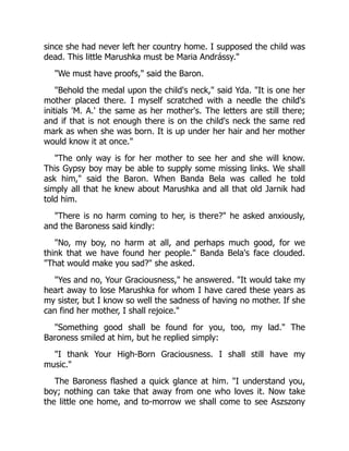 since she had never left her country home. I supposed the child was
dead. This little Marushka must be Maria Andrássy."
"We must have proofs," said the Baron.
"Behold the medal upon the child's neck," said Yda. "It is one her
mother placed there. I myself scratched with a needle the child's
initials 'M. A.' the same as her mother's. The letters are still there;
and if that is not enough there is on the child's neck the same red
mark as when she was born. It is up under her hair and her mother
would know it at once."
"The only way is for her mother to see her and she will know.
This Gypsy boy may be able to supply some missing links. We shall
ask him," said the Baron. When Banda Bela was called he told
simply all that he knew about Marushka and all that old Jarnik had
told him.
"There is no harm coming to her, is there?" he asked anxiously,
and the Baroness said kindly:
"No, my boy, no harm at all, and perhaps much good, for we
think that we have found her people." Banda Bela's face clouded.
"That would make you sad?" she asked.
"Yes and no, Your Graciousness," he answered. "It would take my
heart away to lose Marushka for whom I have cared these years as
my sister, but I know so well the sadness of having no mother. If she
can find her mother, I shall rejoice."
"Something good shall be found for you, too, my lad." The
Baroness smiled at him, but he replied simply:
"I thank Your High-Born Graciousness. I shall still have my
music."
The Baroness flashed a quick glance at him. "I understand you,
boy; nothing can take that away from one who loves it. Now take
the little one home, and to-morrow we shall come to see Aszszony
 