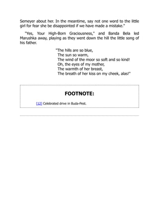 Semeyer about her. In the meantime, say not one word to the little
girl for fear she be disappointed if we have made a mistake."
"Yes, Your High-Born Graciousness," and Banda Bela led
Marushka away, playing as they went down the hill the little song of
his father.
"The hills are so blue,
The sun so warm,
The wind of the moor so soft and so kind!
Oh, the eyes of my mother,
The warmth of her breast,
The breath of her kiss on my cheek, alas!"
FOOTNOTE:
[12] Celebrated drive in Buda-Pest.
 