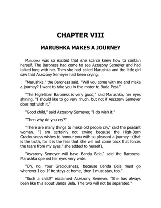 CHAPTER VIII
MARUSHKA MAKES A JOURNEY
Marushka was so excited that she scarce knew how to contain
herself. The Baroness had come to see Aszszony Semeyer and had
talked long with her. Then she had called Marushka and the little girl
saw that Aszszony Semeyer had been crying.
"Marushka," the Baroness said. "Will you come with me and make
a journey? I want to take you in the motor to Buda-Pest."
"The High-Born Baroness is very good," said Marushka, her eyes
shining. "I should like to go very much, but not if Aszszony Semeyer
does not wish it."
"Good child," said Aszszony Semeyer, "I do wish it."
"Then why do you cry?"
"There are many things to make old people cry," said the peasant
woman. "I am certainly not crying because the High-Born
Graciousness wishes to honour you with so pleasant a journey—(that
is the truth, for it is the fear that she will not come back that forces
the tears from my eyes," she added to herself).
"Aszszony Semeyer will have Banda Bela," said the Baroness.
Marushka opened her eyes very wide.
"Oh, no, Your Graciousness, because Banda Bela must go
wherever I go. If he stays at home, then I must stay, too."
"Such a child!" exclaimed Aszszony Semeyer. "She has always
been like this about Banda Bela. The two will not be separated."
 