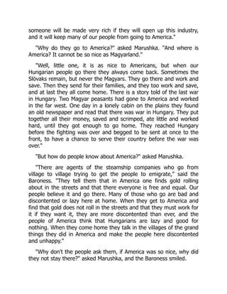 someone will be made very rich if they will open up this industry,
and it will keep many of our people from going to America."
"Why do they go to America?" asked Marushka. "And where is
America? It cannot be so nice as Magyarland."
"Well, little one, it is as nice to Americans, but when our
Hungarian people go there they always come back. Sometimes the
Slövaks remain, but never the Magyars. They go there and work and
save. Then they send for their families, and they too work and save,
and at last they all come home. There is a story told of the last war
in Hungary. Two Magyar peasants had gone to America and worked
in the far west. One day in a lonely cabin on the plains they found
an old newspaper and read that there was war in Hungary. They put
together all their money, saved and scrimped, ate little and worked
hard, until they got enough to go home. They reached Hungary
before the fighting was over and begged to be sent at once to the
front, to have a chance to serve their country before the war was
over."
"But how do people know about America?" asked Marushka.
"There are agents of the steamship companies who go from
village to village trying to get the people to emigrate," said the
Baroness. "They tell them that in America one finds gold rolling
about in the streets and that there everyone is free and equal. Our
people believe it and go there. Many of those who go are bad and
discontented or lazy here at home. When they get to America and
find that gold does not roll in the streets and that they must work for
it if they want it, they are more discontented than ever, and the
people of America think that Hungarians are lazy and good for
nothing. When they come home they talk in the villages of the grand
things they did in America and make the people here discontented
and unhappy."
"Why don't the people ask them, if America was so nice, why did
they not stay there?" asked Marushka, and the Baroness smiled.
 