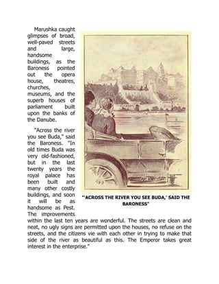 "'ACROSS THE RIVER YOU SEE BUDA,' SAID THE
BARONESS"
Marushka caught
glimpses of broad,
well-paved streets
and large,
handsome
buildings, as the
Baroness pointed
out the opera
house, theatres,
churches,
museums, and the
superb houses of
parliament built
upon the banks of
the Danube.
"Across the river
you see Buda," said
the Baroness. "In
old times Buda was
very old-fashioned,
but in the last
twenty years the
royal palace has
been built and
many other costly
buildings, and soon
it will be as
handsome as Pest.
The improvements
within the last ten years are wonderful. The streets are clean and
neat, no ugly signs are permitted upon the houses, no refuse on the
streets, and the citizens vie with each other in trying to make that
side of the river as beautiful as this. The Emperor takes great
interest in the enterprise."
 