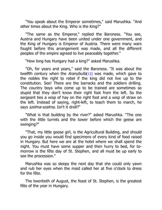 "You speak about the Emperor sometimes," said Marushka. "And
other times about the King. Who is the King?"
"The same as the Emperor," replied the Baroness. "You see,
Austria and Hungary have been united under one government, and
the King of Hungary is Emperor of Austria. There were many wars
fought before this arrangement was made, and all the different
peoples of the empire agreed to live peaceably together."
"How long has Hungary had a king?" asked Marushka.
"Oh, for years and years," said the Baroness. "It was about the
twelfth century when the Aranybulla[13] was made, which gave to
the nobles the right to rebel if the king did not live up to the
constitution. See! There are the barracks and the soldiers drilling.
The country boys who come up to be trained are sometimes so
stupid that they don't know their right foot from the left. So the
sergeant ties a wisp of hay on the right foot and a wisp of straw on
the left. Instead of saying, right-left, to teach them to march, he
says szelma-szalma. Isn't it droll?"
"What is that building by the river?" asked Marushka. "The one
with the little turrets and the tower before which the geese are
swinging?"
"That, my little goose girl, is the Agricultural Building, and should
you go inside you would find specimens of every kind of food raised
in Hungary. But here we are at the hotel where we shall spend the
night. You must have some supper and then hurry to bed, for to-
morrow is the fête day of St. Stephen, and all must be up early to
see the procession."
Marushka was so sleepy the next day that she could only yawn
and rub her eyes when the maid called her at five o'clock to dress
for the fête.
The twentieth of August, the feast of St. Stephen, is the greatest
fête of the year in Hungary.
 