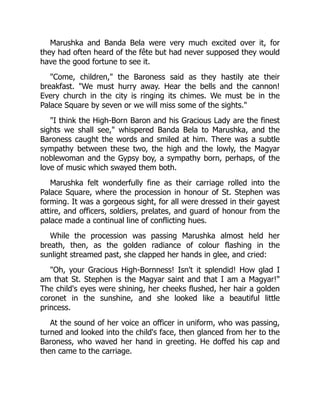 Marushka and Banda Bela were very much excited over it, for
they had often heard of the fête but had never supposed they would
have the good fortune to see it.
"Come, children," the Baroness said as they hastily ate their
breakfast. "We must hurry away. Hear the bells and the cannon!
Every church in the city is ringing its chimes. We must be in the
Palace Square by seven or we will miss some of the sights."
"I think the High-Born Baron and his Gracious Lady are the finest
sights we shall see," whispered Banda Bela to Marushka, and the
Baroness caught the words and smiled at him. There was a subtle
sympathy between these two, the high and the lowly, the Magyar
noblewoman and the Gypsy boy, a sympathy born, perhaps, of the
love of music which swayed them both.
Marushka felt wonderfully fine as their carriage rolled into the
Palace Square, where the procession in honour of St. Stephen was
forming. It was a gorgeous sight, for all were dressed in their gayest
attire, and officers, soldiers, prelates, and guard of honour from the
palace made a continual line of conflicting hues.
While the procession was passing Marushka almost held her
breath, then, as the golden radiance of colour flashing in the
sunlight streamed past, she clapped her hands in glee, and cried:
"Oh, your Gracious High-Bornness! Isn't it splendid! How glad I
am that St. Stephen is the Magyar saint and that I am a Magyar!"
The child's eyes were shining, her cheeks flushed, her hair a golden
coronet in the sunshine, and she looked like a beautiful little
princess.
At the sound of her voice an officer in uniform, who was passing,
turned and looked into the child's face, then glanced from her to the
Baroness, who waved her hand in greeting. He doffed his cap and
then came to the carriage.
 