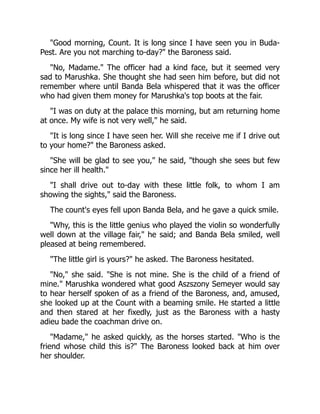 "Good morning, Count. It is long since I have seen you in Buda-
Pest. Are you not marching to-day?" the Baroness said.
"No, Madame." The officer had a kind face, but it seemed very
sad to Marushka. She thought she had seen him before, but did not
remember where until Banda Bela whispered that it was the officer
who had given them money for Marushka's top boots at the fair.
"I was on duty at the palace this morning, but am returning home
at once. My wife is not very well," he said.
"It is long since I have seen her. Will she receive me if I drive out
to your home?" the Baroness asked.
"She will be glad to see you," he said, "though she sees but few
since her ill health."
"I shall drive out to-day with these little folk, to whom I am
showing the sights," said the Baroness.
The count's eyes fell upon Banda Bela, and he gave a quick smile.
"Why, this is the little genius who played the violin so wonderfully
well down at the village fair," he said; and Banda Bela smiled, well
pleased at being remembered.
"The little girl is yours?" he asked. The Baroness hesitated.
"No," she said. "She is not mine. She is the child of a friend of
mine." Marushka wondered what good Aszszony Semeyer would say
to hear herself spoken of as a friend of the Baroness, and, amused,
she looked up at the Count with a beaming smile. He started a little
and then stared at her fixedly, just as the Baroness with a hasty
adieu bade the coachman drive on.
"Madame," he asked quickly, as the horses started. "Who is the
friend whose child this is?" The Baroness looked back at him over
her shoulder.
 
