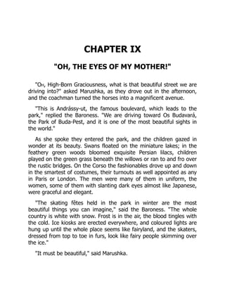 CHAPTER IX
"OH, THE EYES OF MY MOTHER!"
"Oh, High-Born Graciousness, what is that beautiful street we are
driving into?" asked Marushka, as they drove out in the afternoon,
and the coachman turned the horses into a magnificent avenue.
"This is Andrássy-ut, the famous boulevard, which leads to the
park," replied the Baroness. "We are driving toward Os Budavará,
the Park of Buda-Pest, and it is one of the most beautiful sights in
the world."
As she spoke they entered the park, and the children gazed in
wonder at its beauty. Swans floated on the miniature lakes; in the
feathery green woods bloomed exquisite Persian lilacs, children
played on the green grass beneath the willows or ran to and fro over
the rustic bridges. On the Corso the fashionables drove up and down
in the smartest of costumes, their turnouts as well appointed as any
in Paris or London. The men were many of them in uniform, the
women, some of them with slanting dark eyes almost like Japanese,
were graceful and elegant.
"The skating fêtes held in the park in winter are the most
beautiful things you can imagine," said the Baroness. "The whole
country is white with snow. Frost is in the air, the blood tingles with
the cold. Ice kiosks are erected everywhere, and coloured lights are
hung up until the whole place seems like fairyland, and the skaters,
dressed from top to toe in furs, look like fairy people skimming over
the ice."
"It must be beautiful," said Marushka.
 