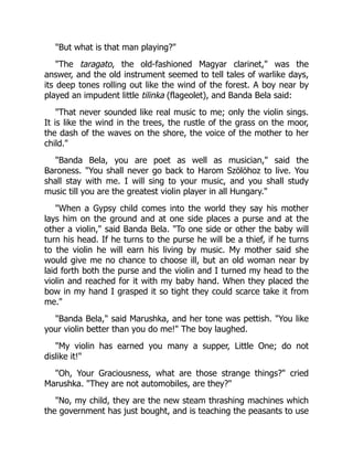 "But what is that man playing?"
"The taragato, the old-fashioned Magyar clarinet," was the
answer, and the old instrument seemed to tell tales of warlike days,
its deep tones rolling out like the wind of the forest. A boy near by
played an impudent little tilinka (flageolet), and Banda Bela said:
"That never sounded like real music to me; only the violin sings.
It is like the wind in the trees, the rustle of the grass on the moor,
the dash of the waves on the shore, the voice of the mother to her
child."
"Banda Bela, you are poet as well as musician," said the
Baroness. "You shall never go back to Harom Szölöhoz to live. You
shall stay with me. I will sing to your music, and you shall study
music till you are the greatest violin player in all Hungary."
"When a Gypsy child comes into the world they say his mother
lays him on the ground and at one side places a purse and at the
other a violin," said Banda Bela. "To one side or other the baby will
turn his head. If he turns to the purse he will be a thief, if he turns
to the violin he will earn his living by music. My mother said she
would give me no chance to choose ill, but an old woman near by
laid forth both the purse and the violin and I turned my head to the
violin and reached for it with my baby hand. When they placed the
bow in my hand I grasped it so tight they could scarce take it from
me."
"Banda Bela," said Marushka, and her tone was pettish. "You like
your violin better than you do me!" The boy laughed.
"My violin has earned you many a supper, Little One; do not
dislike it!"
"Oh, Your Graciousness, what are those strange things?" cried
Marushka. "They are not automobiles, are they?"
"No, my child, they are the new steam thrashing machines which
the government has just bought, and is teaching the peasants to use
 