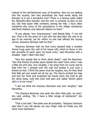 instead of the old-fashioned ways of thrashing. Now we are getting
into the country. See how beautifully the road winds along the
Danube! Is it not a wonderful river? There is a famous waltz called
the 'Beautiful Blue Danube' and the river is certainly as blue as the
sky. See that queer little cemetery among the hills. I have often
wondered why some of the gravestones in the village cemeteries
had three feathers and coloured ribbons on them."
"If you please, Your Graciousness," said Banda Bela, "I can tell
you. That is for the grave of a girl who has died after she was of an
age to be married, yet for whom no one had offered the buying
money. Aszszony Semeyer told me that."
"Aszszony Semeyer told me that every peasant kept a wooden
shovel hung upon the wall of his house with which to throw in the
last shovelful of earth upon his loved ones," said Marushka with a
shudder. "Ugh! I didn't like that."
"Very few people like to think about death," said the Baroness.
"See that thicket of prickly pears beside the road? Once when I was
a little girl and very, very naughty, I ran away from my nurse and to
hide from her I jumped over the wall and landed in just such a
thicket as that. I think the pears must be naughty, too, for they liked
that little girl and would not let her go. The thorns pricked her legs
and tore her frock and scratched her hands when she tried to get
her skirts loose, until she cried with pain and called 'Kerem jojoro
ide'[14] to her nurse."
"I did not think the Gracious Baroness was ever naughty," said
Marushka.
"The Gracious Baroness was quite like other little girls, my dear,"
she said, smiling. "Ah, I have a little twinge of toothache!" she
exclaimed.
"That is too bad." Marushka was all sympathy. "Aszszony Semeyer
says that if you will always cut your finger nails on Friday you will
never have toothache."
 