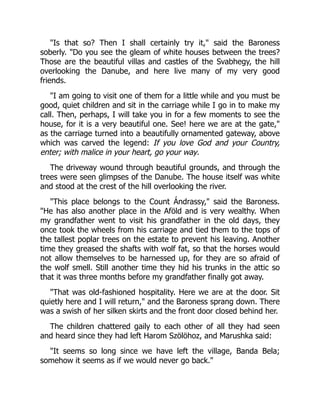"Is that so? Then I shall certainly try it," said the Baroness
soberly. "Do you see the gleam of white houses between the trees?
Those are the beautiful villas and castles of the Svabhegy, the hill
overlooking the Danube, and here live many of my very good
friends.
"I am going to visit one of them for a little while and you must be
good, quiet children and sit in the carriage while I go in to make my
call. Then, perhaps, I will take you in for a few moments to see the
house, for it is a very beautiful one. See! here we are at the gate,"
as the carriage turned into a beautifully ornamented gateway, above
which was carved the legend: If you love God and your Country,
enter; with malice in your heart, go your way.
The driveway wound through beautiful grounds, and through the
trees were seen glimpses of the Danube. The house itself was white
and stood at the crest of the hill overlooking the river.
"This place belongs to the Count Ándrassy," said the Baroness.
"He has also another place in the Aföld and is very wealthy. When
my grandfather went to visit his grandfather in the old days, they
once took the wheels from his carriage and tied them to the tops of
the tallest poplar trees on the estate to prevent his leaving. Another
time they greased the shafts with wolf fat, so that the horses would
not allow themselves to be harnessed up, for they are so afraid of
the wolf smell. Still another time they hid his trunks in the attic so
that it was three months before my grandfather finally got away.
"That was old-fashioned hospitality. Here we are at the door. Sit
quietly here and I will return," and the Baroness sprang down. There
was a swish of her silken skirts and the front door closed behind her.
The children chattered gaily to each other of all they had seen
and heard since they had left Harom Szölöhoz, and Marushka said:
"It seems so long since we have left the village, Banda Bela;
somehow it seems as if we would never go back."
 