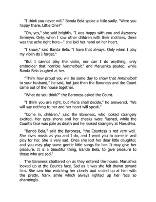 "I think you never will." Banda Bela spoke a little sadly. "Were you
happy there, Little One?"
"Oh, yes," she said brightly. "I was happy with you and Aszszony
Semeyer. Only, when I saw other children with their mothers, there
was the ache right here—" she laid her hand on her heart.
"I know," said Banda Bela. "I have that always. Only when I play
my violin do I forget."
"But I cannot play the violin, nor can I do anything, only
embroider that horrible Himmelbelt," and Marushka pouted, while
Banda Bela laughed at her.
"Think how proud you will be some day to show that Himmelbelt
to your husband," he said, but just then the Baroness and the Count
came out of the house together.
"What do you think?" the Baroness asked the Count.
"I think you are right, but Maria shall decide," he answered. "We
will say nothing to her and her heart will speak."
"Come in, children," said the Baroness, who looked strangely
excited. Her eyes shone and her cheeks were flushed, while the
Count's face was pale as death and he looked strangely at Marushka.
"Banda Bela," said the Baroness, "the Countess is not very well.
She loves music as you and I do, and I want you to come in and
play for her. She is very sad. Once she lost her dear little daughter,
and you may play some gentle little songs for her. It may give her
pleasure. It is a beautiful thing, Banda Bela, to give pleasure to
those who are sad."
The Baroness chattered on as they entered the house. Marushka
looked up at the Count's face. Sad as it was she felt drawn toward
him. She saw him watching her closely and smiled up at him with
the pretty, frank smile which always lighted up her face so
charmingly.
 