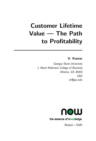 Customer Lifetime
Value — The Path
to Profitability
V. Kumar
Georgia State University
J. Mack Robinson College of Business
Atlanta, GA 30303
USA
vk@gsu.edu
Boston – Delft
 